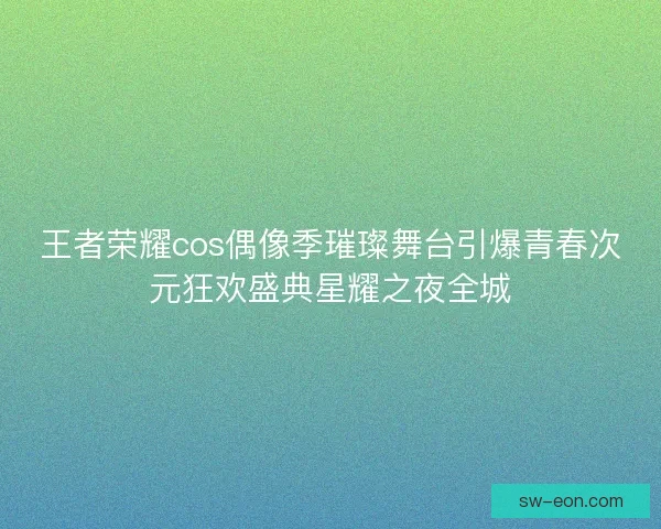 王者荣耀cos偶像季璀璨舞台引爆青春次元狂欢盛典星耀之夜全城 王者荣耀cos偶像季璀璨舞台引爆青春次元狂欢盛典星耀之夜全城