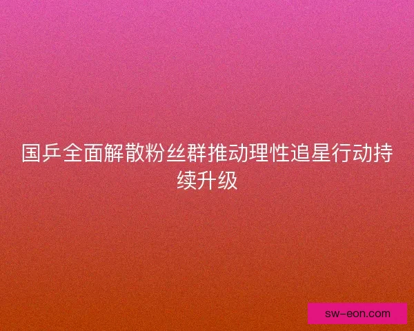国乒全面解散粉丝群推动理性追星行动持续升级 国乒全面解散粉丝群推动理性追星行动持续升级