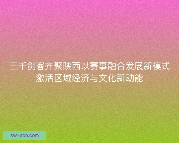 三千剑客齐聚陕西以赛事融合发展新模式激活区域经济与文化新动能
