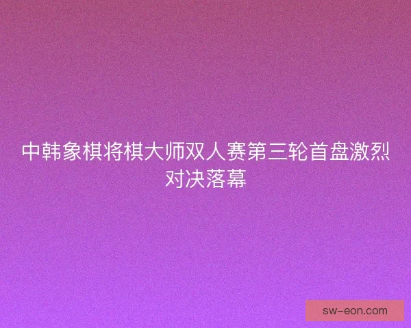 中韩象棋将棋大师双人赛第三轮首盘激烈对决落幕