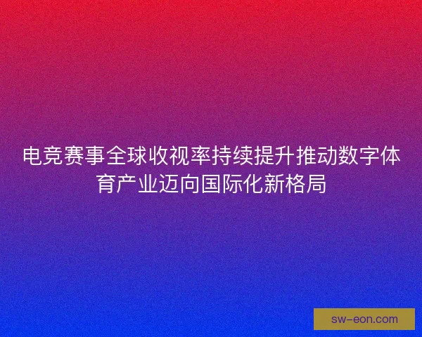 电竞赛事全球收视率持续提升推动数字体育产业迈向国际化新格局