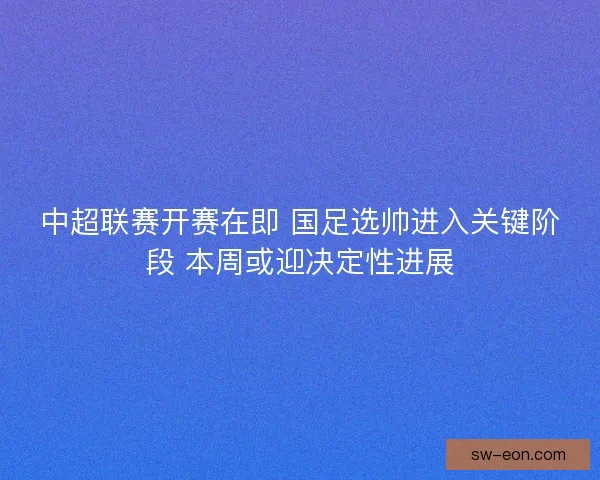 中超联赛开赛在即 国足选帅进入关键阶段 本周或迎决定性进展