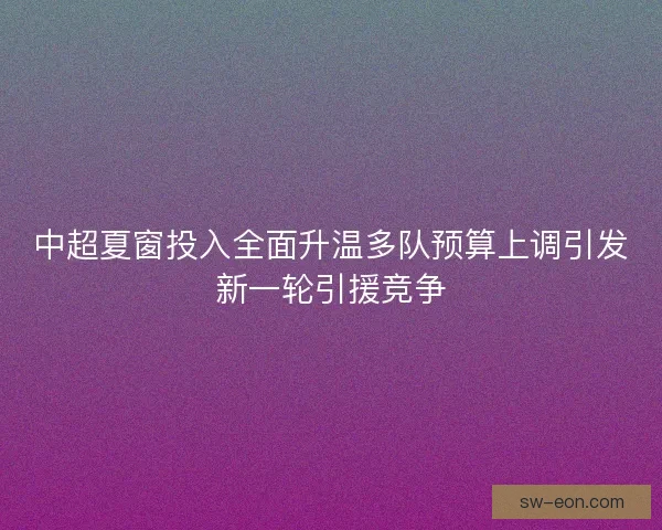 中超夏窗投入全面升温多队预算上调引发新一轮引援竞争 中超夏窗投入全面升温多队预算上调引发新一轮引援竞争