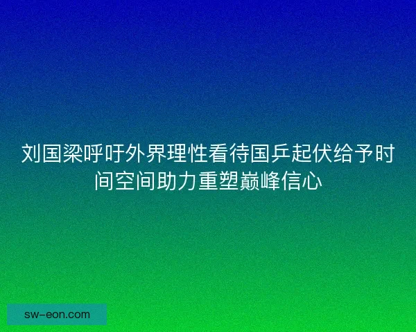 刘国梁呼吁外界理性看待国乒起伏给予时间空间助力重塑巅峰信心
